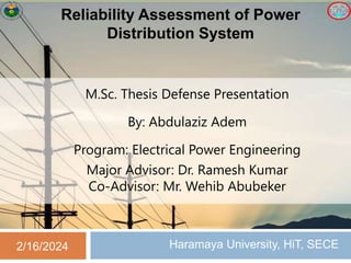 Reliability Assessment of Power
Distribution System
Haramaya University, HiT, SECE
2/16/2024
M.Sc. Thesis Defense Presentation
By: Abdulaziz Adem
Program: Electrical Power Engineering
Major Advisor: Dr. Ramesh Kumar
Co-Advisor: Mr. Wehib Abubeker
 