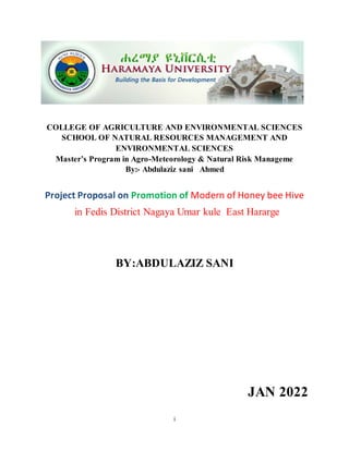 i
COLLEGE OF AGRICULTURE AND ENVIRONMENTAL SCIENCES
SCHOOL OF NATURAL RESOURCES MANAGEMENT AND
ENVIRONMENTAL SCIENCES
Master’s Program in Agro-Meteorology & Natural Risk Manageme
By:- Abdulaziz sani Ahmed
Project Proposal on Promotion of Modern of Honey bee Hive
in Fedis District Nagaya Umar kule East Hararge
BY:ABDULAZIZ SANI
JAN 2022
 