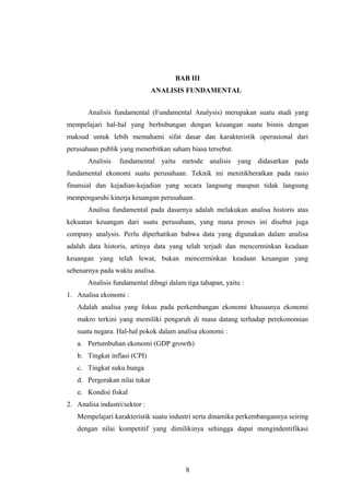 BAB III
ANALISIS FUNDAMENTAL
Analisis fundamental (Fundamental Analysis) merupakan suatu studi yang
mempelajari hal-hal yang berhubungan dengan keuangan suatu bisnis dengan
maksud untuk lebih memahami sifat dasar dan karakteristik operasional dari
perusahaan publik yang menerbitkan saham biasa tersebut.
Analisis fundamental yaitu metode analisis yang didasarkan pada
fundamental ekonomi suatu perusahaan. Teknik ini menitikberatkan pada rasio
finansial dan kejadian-kejadian yang secara langsung maupun tidak langsung
mempengaruhi kinerja keuangan perusahaan.
Analisa fundamental pada dasarnya adalah melakukan analisa historis atas
kekuatan keuangan dari suatu perusahaan, yang mana proses ini disebut juga
company analysis. Perlu diperhatikan bahwa data yang digunakan dalam analisa
adalah data historis, artinya data yang telah terjadi dan mencerminkan keadaan
keuangan yang telah lewat, bukan mencerminkan keadaan keuangan yang
sebenarnya pada waktu analisa.
Analisis fundamental dibagi dalam tiga tahapan, yaitu :
1. Analisa ekonomi :
Adalah analisa yang fokus pada perkembangan ekonomi khususnya ekonomi
makro terkini yang memiliki pengaruh di masa datang terhadap perekonomian
suatu negara. Hal-hal pokok dalam analisa ekonomi :
a. Pertumbuhan ekonomi (GDP growth)
b. Tingkat inflasi (CPI)
c. Tingkat suku bunga
d. Pergerakan nilai tukar
e. Kondisi fiskal
2. Analisa industri/sektor :
Mempelajari karakteristik suatu industri serta dinamika perkembangannya seiring
dengan nilai kompetitif yang dimilikinya sehingga dapat mengindentifikasi
8
 