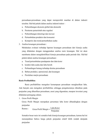 perusahaan-perusahaan yang dapat memperoleh manfaat di dalam industri
tersebut. Hal-hal pokok dalam analisa industri/sektor :
a. Perkembangan ekonomi global dan domestik
b. Peraturan pemerintah atau regulasi
c. Perkembangan teknologi dan inovasi
d. Pertumbuhan produksi dan konsumsi
e. Kompetisi dan trend pertumbuhan usaha
3. Analisa keuangan perusahaan :
Melakukan evaluasi terhadap laporan keuangan perusahaan dari kinerja usaha
yang dilakukan dengan menggunakan analisa rasio keuangan. Hal ini akan
membantu dalam mengidentifikasi kinerja perusahaan pada periode lalu. Hal-hal
pokok dalam analisa keuangan perusahaan :
a. Trend pertumbuhan pendapatan dan laba kotor
b. kondisi laba usaha dan laba bersih
c. Perbandingan hutang terhadap ekuitas perusahaan
d. Beban produksi, operasional, dan keuangan
e. Perolehan marjin perusahaan
Rasio Profitabilitas
Rasio profitabilitas mengukur kemampuan perusahaan menghasilkan laba.
Ada banyak cara mengukur profitabilitas sehingga pengukurannya dikaitkan pada
penjualan yang dihasilkan perusahaan, asset yang digunakan, maupun investasi yang
dilakukan pemegang saham.
1. Gross Profit Margin
Gross Profit Margin merupakan persentase laba kotor dibandingkan dengan
penjualan
Rumus :
Semakin besar rasio ini semakin baik kinerja keuangan perusahaan, karena hal ini
menunjukkan bahwa harga pokok penjualan relatif lebih rendah daripada
penjualan
9
Penjualan
KotorLaba
MarginProfitGross =
 