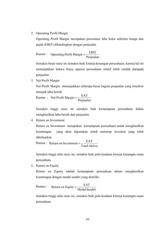 2. Operating Profit Margin
Operating Profit Margin merupakan persentase laba kotor sebelum bunga dan
pajak (EBIT) dibandingkan dengan penjualan
Rumus :
Semakin besar rasio ini semakin baik kinerja keuangan perusahaan, karena hal ini
menunjukkan bahwa biaya operasi perusahaan relatif lebih rendah daripada
penjualan
3. Net Profit Margin
Net Profit Margin menunjukkan seberapa besar bagian penjualan yang terealisir
menjadi laba bersih.
Rumus :
Semakin tinggi rasio ini semakin baik kemampuan perusahaan dalam
menghasilkan laba bersih dari penjualan
4. Return on Investment
Return on Investment merupakan kemampuan perusahaan untuk menghasilkan
keuntungan yang akan digunakan untuk menutup investasi yang telah
dikeluarkan
Rumus :
Semakin tinggi nilai rasio ini, semakin baik pula keadaan kinerja keuangan suatu
perusahaan
5. Return on Equity
Return on Equity adalah kemampuan perusahaan dalam menghasilkan
keuntungan dengan modal sendiri yang dimiliki.
Rumus :
Semakin tinggi nilai rasio ini, semakin baik pula keadaan kinerja keuangan suatu
perusahaan.
10
Penjualan
EBIT
MarginProfitOperating =
Penjualan
EAT
MarginProfitNet =
AktivaTotal
EAT
InvestmentonReturn =
SendiriModal
EAT
EquityonReturn =
 