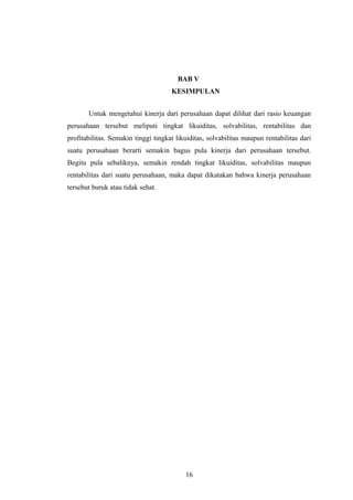 BAB V
KESIMPULAN
Untuk mengetahui kinerja dari perusahaan dapat dilihat dari rasio keuangan
perusahaan tersebut meliputi tingkat likuiditas, solvabilitas, rentabilitas dan
profitabilitas. Semakin tinggi tingkat likuiditas, solvabilitas maupun rentabilitas dari
suatu perusahaan berarti semakin bagus pula kinerja dari perusahaan tersebut.
Begitu pula sebaliknya, semakin rendah tingkat likuiditas, solvabilitas maupun
rentabilitas dari suatu perusahaan, maka dapat dikatakan bahwa kinerja perusahaan
tersebut buruk atau tidak sehat.
16
 