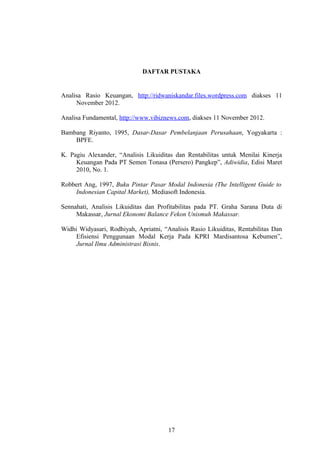 DAFTAR PUSTAKA
Analisa Rasio Keuangan, http://ridwaniskandar.files.wordpress.com diakses 11
November 2012.
Analisa Fundamental, http://www.vibiznews.com, diakses 11 November 2012.
Bambang Riyanto, 1995, Dasar-Dasar Pembelanjaan Perusahaan, Yogyakarta :
BPFE.
K. Pagiu Alexander, “Analisis Likuiditas dan Rentabilitas untuk Menilai Kinerja
Keuangan Pada PT Semen Tonasa (Persero) Pangkep”, Adiwidia, Edisi Maret
2010, No. 1.
Robbert Ang, 1997, Buku Pintar Pasar Modal Indonesia (The Intelligent Guide to
Indonesian Capital Market), Mediasoft Indonesia.
Sennahati, Analisis Likuiditas dan Profitabilitas pada PT. Graha Sarana Duta di
Makassar, Jurnal Ekonomi Balance Fekon Unismuh Makassar.
Widhi Widyasari, Rodhiyah, Apriatni, “Analisis Rasio Likuiditas, Rentabilitas Dan
Efisiensi Penggunaan Modal Kerja Pada KPRI Mardisantosa Kebumen”,
Jurnal Ilmu Administrasi Bisnis.
17
 