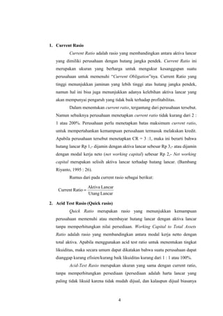 1. Current Rasio
Current Ratio adalah rasio yang membandingkan antara aktiva lancar
yang dimiliki perusahaan dengan hutang jangka pendek. Current Ratio ini
merupakan ukuran yang berharga untuk mengukur kesanggupan suatu
perusahaan untuk memenuhi “Current Obligation”nya. Current Ratio yang
tinggi menunjukkan jaminan yang lebih tinggi atas hutang jangka pendek,
namun hal ini bisa juga menunjukkan adanya kelebihan aktiva lancar yang
akan mempunyai pengaruh yang tidak baik terhadap profitabilitas.
Dalam menentukan current ratio, tergantung dari perusahaan tersebut.
Namun sebaiknya perusahaan menetapkan current ratio tidak kurang dari 2 :
1 atau 200%. Perusahaan perlu menetapkan batas maksimum current ratio,
untuk mempertahankan kemampuan perusahaan termasuk melakukan kredit.
Apabila perusahaan tersebut menetapkan CR = 3 :1, maka ini berarti bahwa
hutang lancar Rp 1,- dijamin dengan aktiva lancar sebesar Rp 3,- atau dijamin
dengan modal kerja neto (net working capital) sebesar Rp 2,- Net working
capital merupakan selisih aktiva lancar terhadap hutang lancar. (Bambang
Riyanto, 1995 : 26).
Rumus dari pada current rasio sebagai berikut:
2. Acid Test Rasio (Quick rasio)
Quick Ratio merupakan rasio yang menunjukkan kemampuan
perusahaan memenuhi atau membayar hutang lancar dengan aktiva lancar
tanpa memperhitungkan nilai persediaan. Working Capital to Total Assets
Ratio adalah rasio yang membandingkan antara modal kerja netto dengan
total aktiva. Apabila menggunakan acid test ratio untuk menentukan tingkat
likuiditas, maka secara umum dapat dikatakan bahwa suatu perusahaan dapat
dianggap kurang efisien/kurang baik likuiditas kurang dari 1 : 1 atau 100%.
Acid-Test Rasio merupakan ukuran yang sama dengan current ratio,
tanpa memperhitungkan persediaan (persediaan adalah harta lancar yang
paling tidak likuid karena tidak mudah dijual, dan kalaupun dijual biasanya
4
LancarUtang
LancarAktiva
RatioCurrent =
 