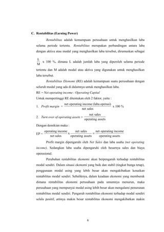C. Rentabilitas (Earning Power)
Rentabilitas adalah kemampuan perusahaan untuk menghasilkan laba
selama periode tertentu. Rentabilitas merupakan perbandingan antara laba
dengan aktiva atau modal yang menghasilkan laba tersebut, dirumuskan sebagai
L
M
x 100 %, dimana L adalah jumlah laba yang diperoleh selama periode
tertentu dan M adalah modal atau aktiva yang digunakan untuk menghasilkan
laba tersebut.
Rentabilitas Ekonomi (RE) adalah kemampuan suatu perusahaan dengan
seluruh modal yang ada di dalamnya untuk menghasilkan laba.
RE = Net operating income : Operating Capital
Untuk mempertinggi RE ditentukan oleh 2 faktor, yaitu :
1. Profit margin =
net operating income (laba operasi)
net sales
x 100 %
2. Turn over of operating assets =
net sales
operating assets
Dengan demikian maka :
EP =
operating income net sales net operating income
x
net sales operating assets operating assets
=
Profit margin dipengaruhi oleh Net Sales dan laba usaha (net operating
income). Sedangkan laba usaha dipengaruhi oleh besarnya sales dan biaya
operasional.
Perubahan rentabilitas ekonomi akan berpengaruh terhadap rentabilitas
modal sendiri. Dalam situasi ekonomi yang baik dan stabil (tingkat bunga tetap),
penggunaan modal asing yang lebih besar akan mengakibatkan kenaikan
rentabilitas modal sendiri. Sebaliknya, dalam keadaan ekonomi yang memburuk
dimana rentabilitas ekonomi perusahaan pada umumnya menurun, maka
perusahaan yang mempunyai modal asing lebih besar akan mengalami penurunan
rentabilitas modal sendiri. Pengaruh rentabilitas ekonomi terhadap modal sendiri
selalu positif, artinya makin besar rentabilitas ekonomi mengakibatkan makin
6
 