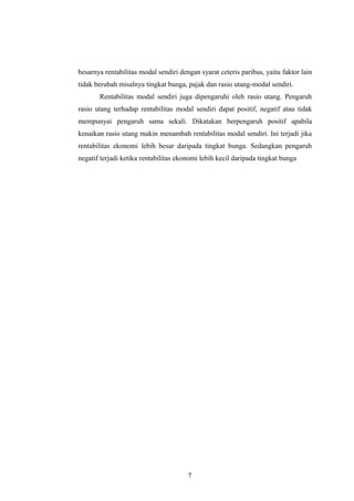 besarnya rentabilitas modal sendiri dengan syarat ceteris paribus, yaitu faktor lain
tidak berubah misalnya tingkat bunga, pajak dan rasio utang-modal sendiri.
Rentabilitas modal sendiri juga dipengaruhi oleh rasio utang. Pengaruh
rasio utang terhadap rentabilitas modal sendiri dapat positif, negatif atau tidak
mempunyai pengaruh sama sekali. Dikatakan berpengaruh positif apabila
kenaikan rasio utang makin menambah rentabilitas modal sendiri. Ini terjadi jika
rentabilitas ekonomi lebih besar daripada tingkat bunga. Sedangkan pengaruh
negatif terjadi ketika rentabilitas ekonomi lebih kecil daripada tingkat bunga
7
 