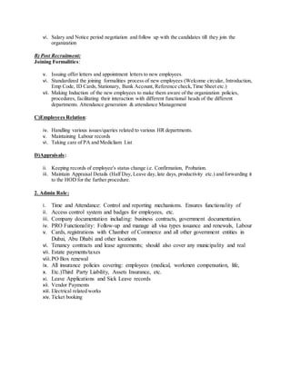 vi. Salary and Notice period negotiation and follow up with the candidates till they join the
organization
B) Post Recruitment:
Joining Formalities:
v. Issuing offer letters and appointment letters to new employees.
vi. Standardized the joining formalities process of new employees (Welcome circular, Introduction,
Emp Code, ID Cards, Stationary, Bank Account, Reference check,Time Sheet etc.)
vii. Making Induction of the new employees to make them aware of the organization policies,
procedures, facilitating their interaction with different functional heads of the different
departments. Attendance generation & attendance Management
C)Employees Relation:
iv. Handling various issues/queries related to various HR departments.
v. Maintaining Labour records
vi. Taking care of PA and Medicliam List
D)Appraisals:
ii. Keeping records of employee's status change i.e. Confirmation, Probation.
iii. Maintain Appraisal Details (Half Day, Leave day, late days, productivity etc.) and forwarding it
to the HOD for the further procedure.
2. Admin Role:
i. Time and Attendance: Control and reporting mechanisms. Ensures functionality of
ii. Access control system and badges for employees, etc.
iii. Company documentation including: business contracts, government documentation.
iv. PRO Functionality: Follow-up and manage all visa types issuance and renewals, Labour
v. Cards, registrations with Chamber of Commerce and all other government entities in
Dubai, Abu Dhabi and other locations
vi. Tenancy contracts and lease agreements; should also cover any municipality and real
vii. Estate payments/taxes
viii.PO Box renewal
ix. All insurance policies covering: employees (medical, workmen compensation, life,
x. Etc.)Third Party Liability, Assets Insurance, etc.
xi. Leave Applications and Sick Leave records
xii. Vendor Payments
xiii. Electrical related works
xiv. Ticket booking
 