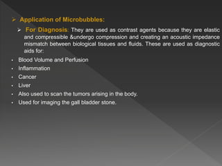  Application of Microbubbles:
 For Diagnosis: They are used as contrast agents because they are elastic
and compressible &undergo compression and creating an acoustic impedance
mismatch between biological tissues and fluids. These are used as diagnostic
aids for:
• Blood Volume and Perfusion
• Inflammation
• Cancer
• Liver
• Also used to scan the tumors arising in the body.
• Used for imaging the gall bladder stone.
 