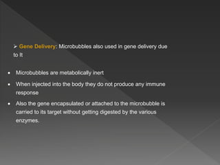  Gene Delivery: Microbubbles also used in gene delivery due
to It
 Microbubbles are metabolically inert
 When injected into the body they do not produce any immune
response
 Also the gene encapsulated or attached to the microbubble is
carried to its target without getting digested by the various
enzymes.
 
