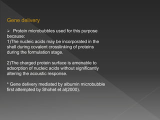 Gene delivery
 Protein microbubbles used for this purpose
because:
1)The nucleic acids may be incorporated in the
shell during covalent crosslinking of proteins
during the formulation stage.
2)The charged protein surface is amenable to
adsorption of nucleic acids without significantly
altering the acoustic response.
* Gene delivery mediated by albumin microbubble
first attempted by Shohet et al(2000).
 