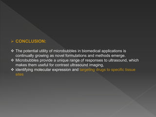  CONCLUSION:
 The potential utility of microbubbles in biomedical applications is
continually growing as novel formulations and methods emerge.
 Microbubbles provide a unique range of responses to ultrasound, which
makes them useful for contrast ultrasound imaging,
 identifying molecular expression and targeting drugs to specific tissue
sites
 