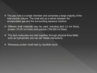  The gas core is a single chamber and comprises a large majority of the
total particle volume. The shell acts as a barrier between the
encapsulated gas and the surrounding aqueous medium.
 Different shell materials may be used, including lipid (-3 nm thick),
protein (15-20 nm thick) and polymer (100-200 nm thick).
 The lipid molecules are held together through physical force fields,
such as hydrophobic and van der Waals interactions.
 Wheareas protein shell held by disulfide bond.
 
