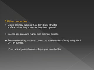 3.Other properties
 Unlike ordinary bubbles they don't burst at water
surface rather they shrink as they rises upward.
 Interior gas pressure higher than ordinary bubble.
 Surface electricity produced due to the accumulation of ions(mainly H+ &
OH-) on surface.
Free radical generation on collapsing of microbubble
 