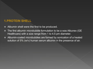 1.PROTEIN SHELL
 Albumin shell were the first to be produced.
 The first albumin microbubble formulation to be a was Albunex (GE
Healthcare) with a size range from 1 to 4.5 pm diameter.
 Albumin-coated microbubbles are formed by sonication of a heated
solution of 5% (w/v) human serum albumin in the presence of air.
 