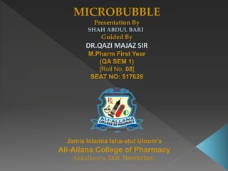 MICROBUBBLE
Presentation By
SHAH ABDUL BARI
Guided By
DR.QAZI MAJAZ SIR
M.Pharm First Year
(QA SEM 1)
[Roll No. 08]
SEAT NO: 517628
Jamia Islamia Isha-atul Uloom’s
Ali-Allana College of Pharmacy
Akkalkuwa, Dist. Nandurbar.
 