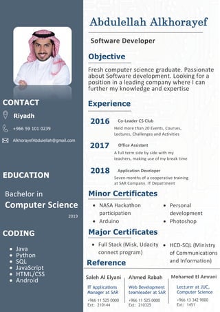 Abdulellah Alkhorayef
Software Developer
Objective
Fresh computer science graduate. Passionate
about Software development. Looking for a
position in a leading company where I can
further my knowledge and expertise
Experience
2016
2017
2018
Co-Leader CS Club
Held more than 20 Events, Courses,
Lectures, Challenges and Activities
Office Assistant
Application Developer
A full term side by side with my
teachers, making use of my break time
time
Seven months of a cooperative training
at SAR Company. IT Department
Minor Certificates
CONTACT
Riyadh
+966 59 101 0239
AlkhorayefAbdulellah@gmail.com
• NASA Hackathon
participation
• Arduino
• Java
• Python
• SQL
• JavaScript
• HTML/CSS
• Android
CODING
• Personal
development
• Photoshop
Major Certificates
• Full Stack (Misk, Udacity
connect program)
EDUCATION
Bachelor in
Computer Science
2019
Reference
Saleh Al Elyani
IT Applications
Manager at SAR
+966 11 525 0000
Ext: 210144
Mohamed El AmraniAhmed Rabah
Web Development
teamleader at SAR
+966 11 525 0000
Ext: 210325
Lecturer at JUC,
Computer Science
+966 13 342 9000
Ext: 1451
• HCD-SQL (Ministry
of Communications
and Information)
Technology
 