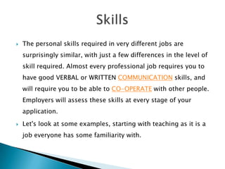 

The personal skills required in very different jobs are
surprisingly similar, with just a few differences in the level of
skill required. Almost every professional job requires you to
have good VERBAL or WRITTEN COMMUNICATION skills, and
will require you to be able to CO-OPERATE with other people.

Employers will assess these skills at every stage of your
application.


Let's look at some examples, starting with teaching as it is a

job everyone has some familiarity with.

 