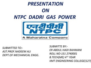 PRESENTATION
ON
NTPC DADRI GAS POWER
STATION
SUBMITTE BY:-
ER ABDUL HADI RAHMANI
ROLL NO-151 2740001
B.TECH(ME) 4TH
YEAR
IIMT ENGINEERING COLLEGE(127)
SUBMITTED TO:-
AST.PROF.NADEEM ALI
DEPT.OF MECHANICAL ENGG.
 
