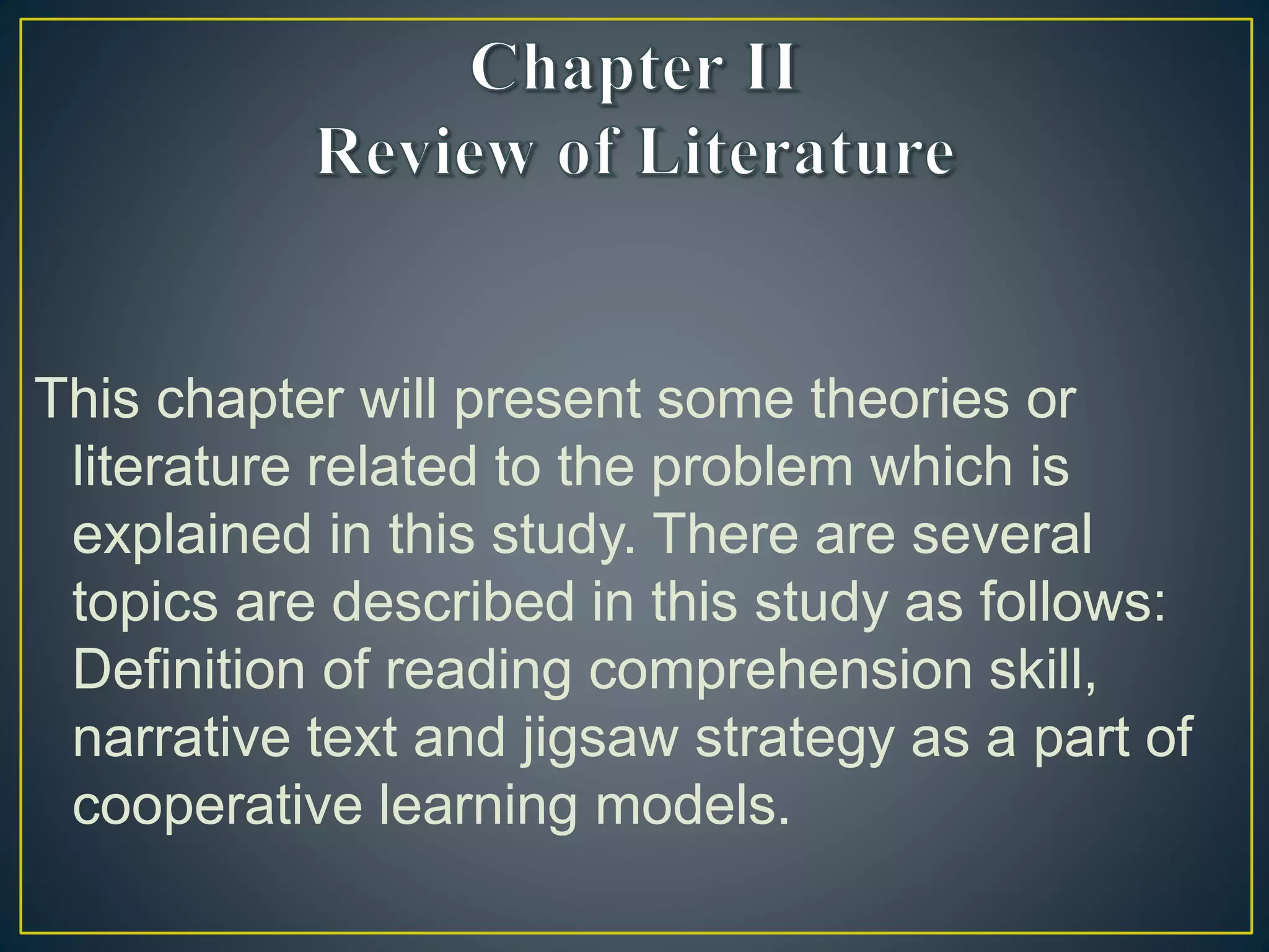 This chapter will present some theories or
literature related to the problem which is
explained in this study. There are several
topics are described in this study as follows:
Definition of reading comprehension skill,
narrative text and jigsaw strategy as a part of
cooperative learning models.
 