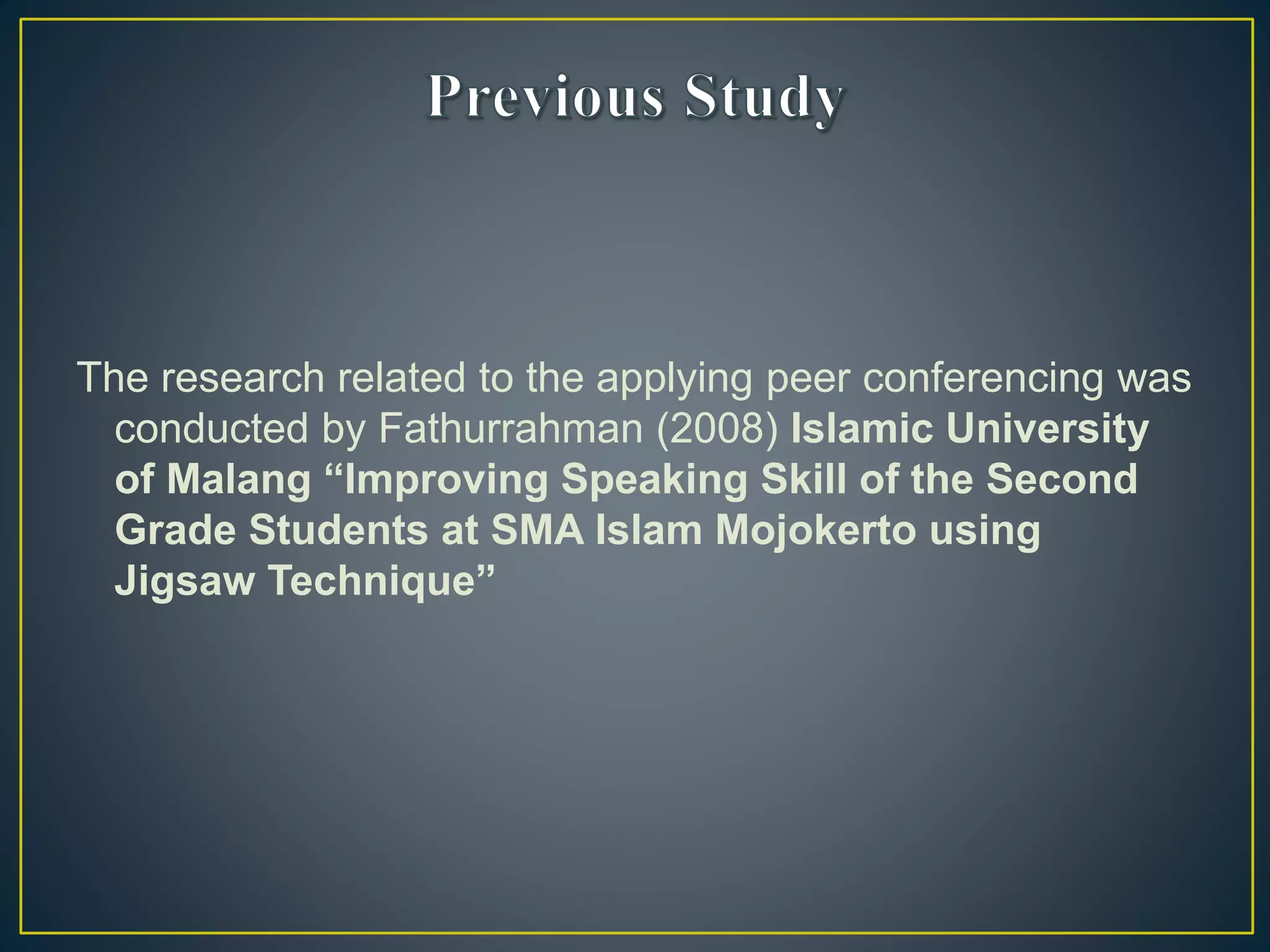 The research related to the applying peer conferencing was
conducted by Fathurrahman (2008) Islamic University
of Malang “Improving Speaking Skill of the Second
Grade Students at SMA Islam Mojokerto using
Jigsaw Technique”
 