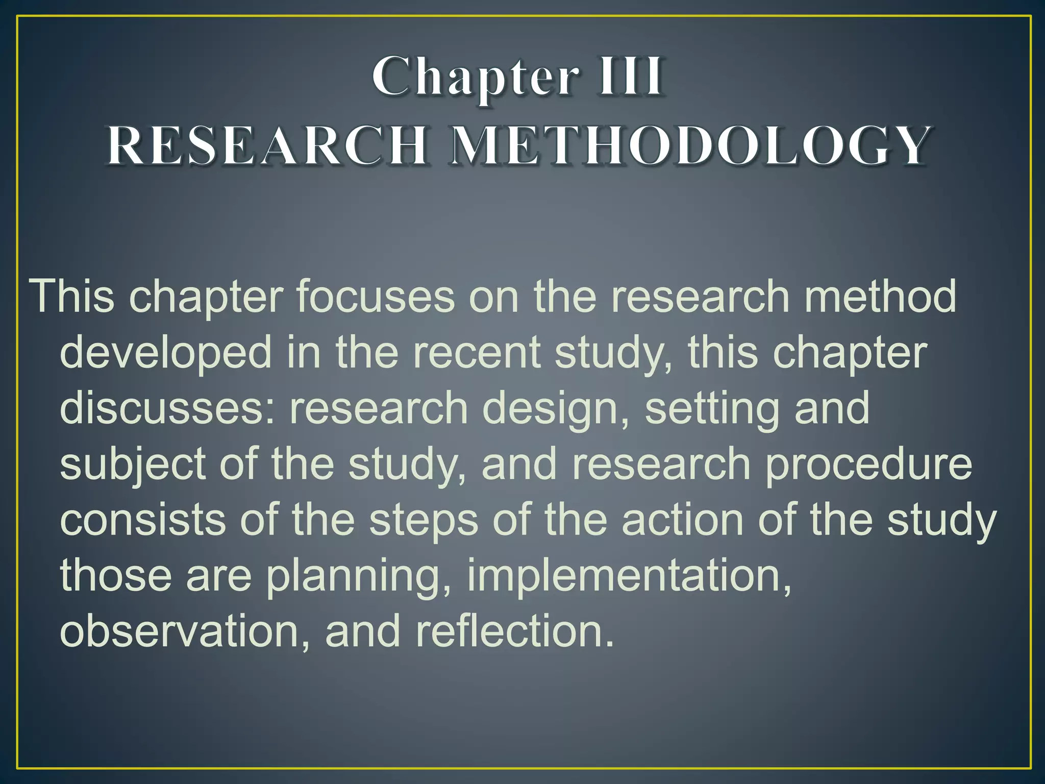 This chapter focuses on the research method
developed in the recent study, this chapter
discusses: research design, setting and
subject of the study, and research procedure
consists of the steps of the action of the study
those are planning, implementation,
observation, and reflection.
 
