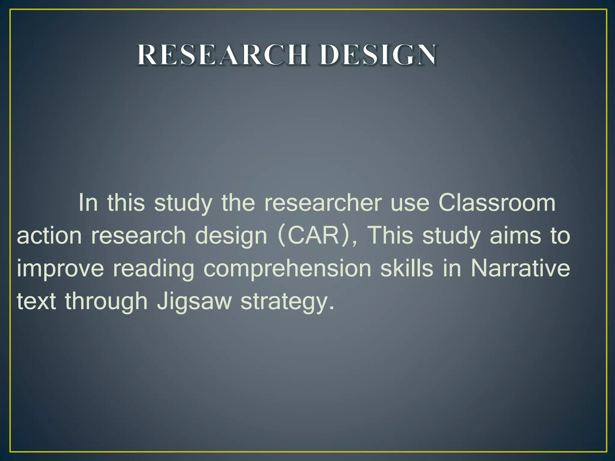 In this study the researcher use Classroom
action research design (CAR), This study aims to
improve reading comprehension skills in Narrative
text through Jigsaw strategy.
 