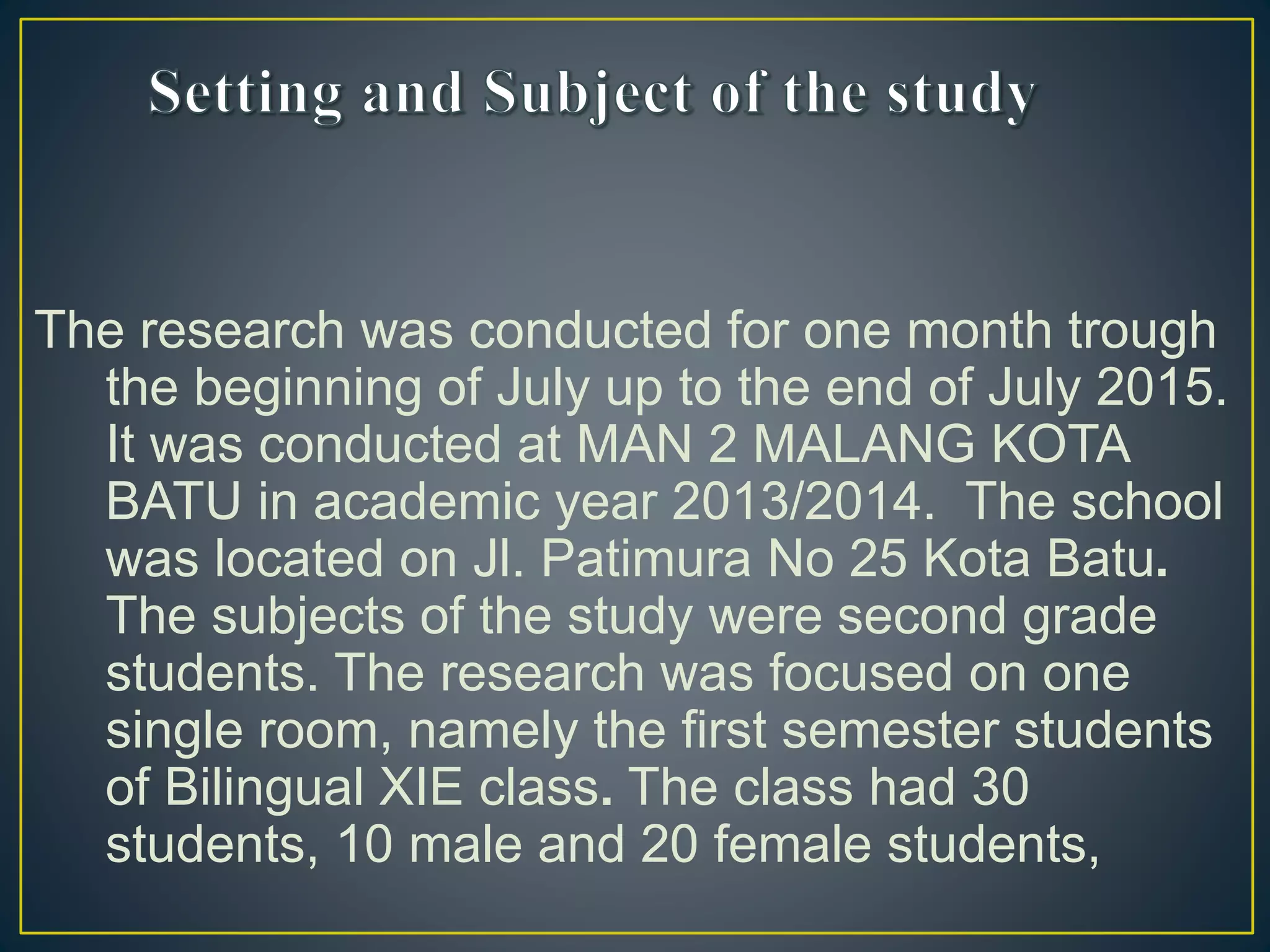The research was conducted for one month trough
the beginning of July up to the end of July 2015.
It was conducted at MAN 2 MALANG KOTA
BATU in academic year 2013/2014. The school
was located on Jl. Patimura No 25 Kota Batu.
The subjects of the study were second grade
students. The research was focused on one
single room, namely the first semester students
of Bilingual XIE class. The class had 30
students, 10 male and 20 female students,
 