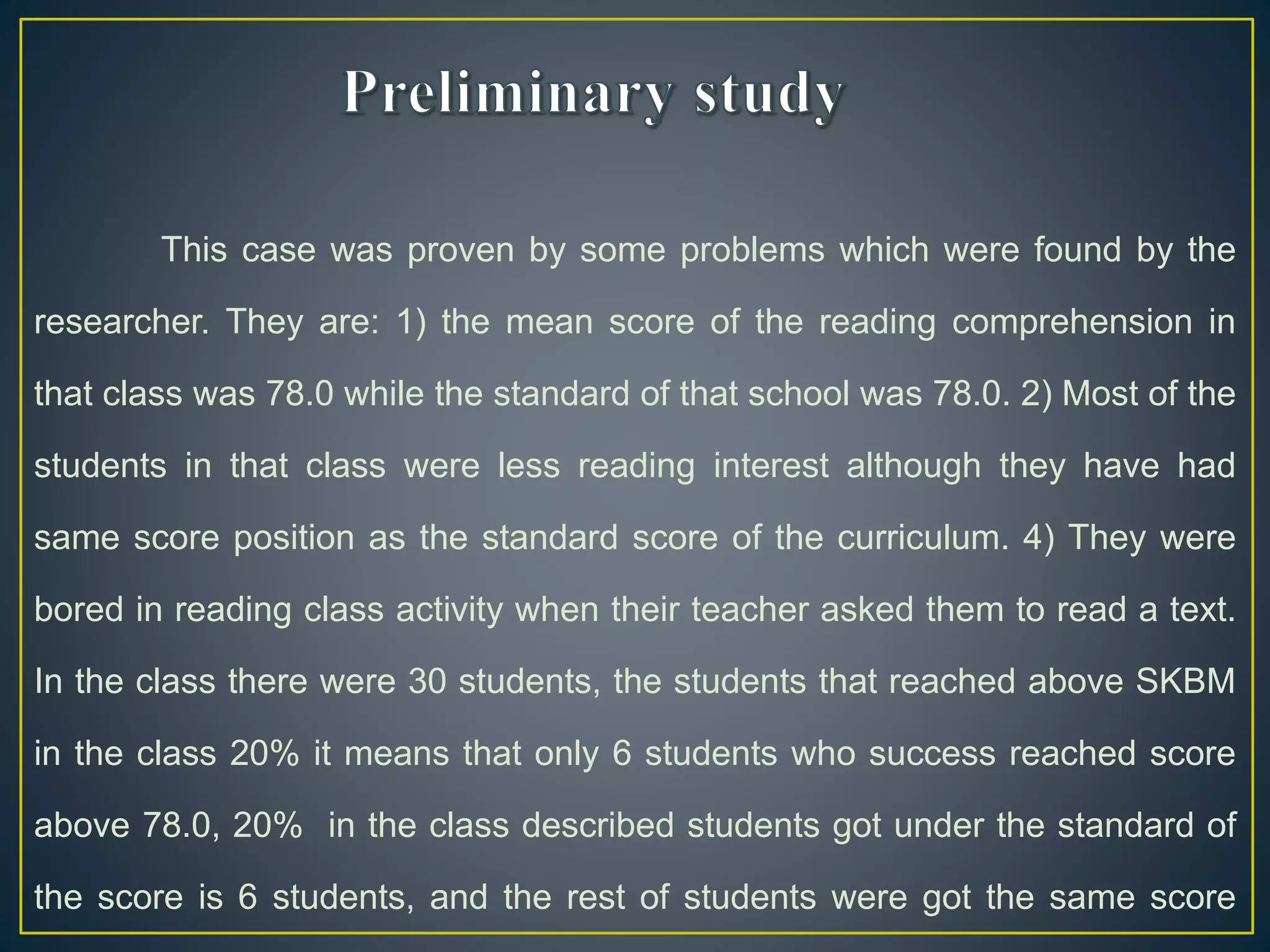 This case was proven by some problems which were found by the
researcher. They are: 1) the mean score of the reading comprehension in
that class was 78.0 while the standard of that school was 78.0. 2) Most of the
students in that class were less reading interest although they have had
same score position as the standard score of the curriculum. 4) They were
bored in reading class activity when their teacher asked them to read a text.
In the class there were 30 students, the students that reached above SKBM
in the class 20% it means that only 6 students who success reached score
above 78.0, 20% in the class described students got under the standard of
the score is 6 students, and the rest of students were got the same score
 