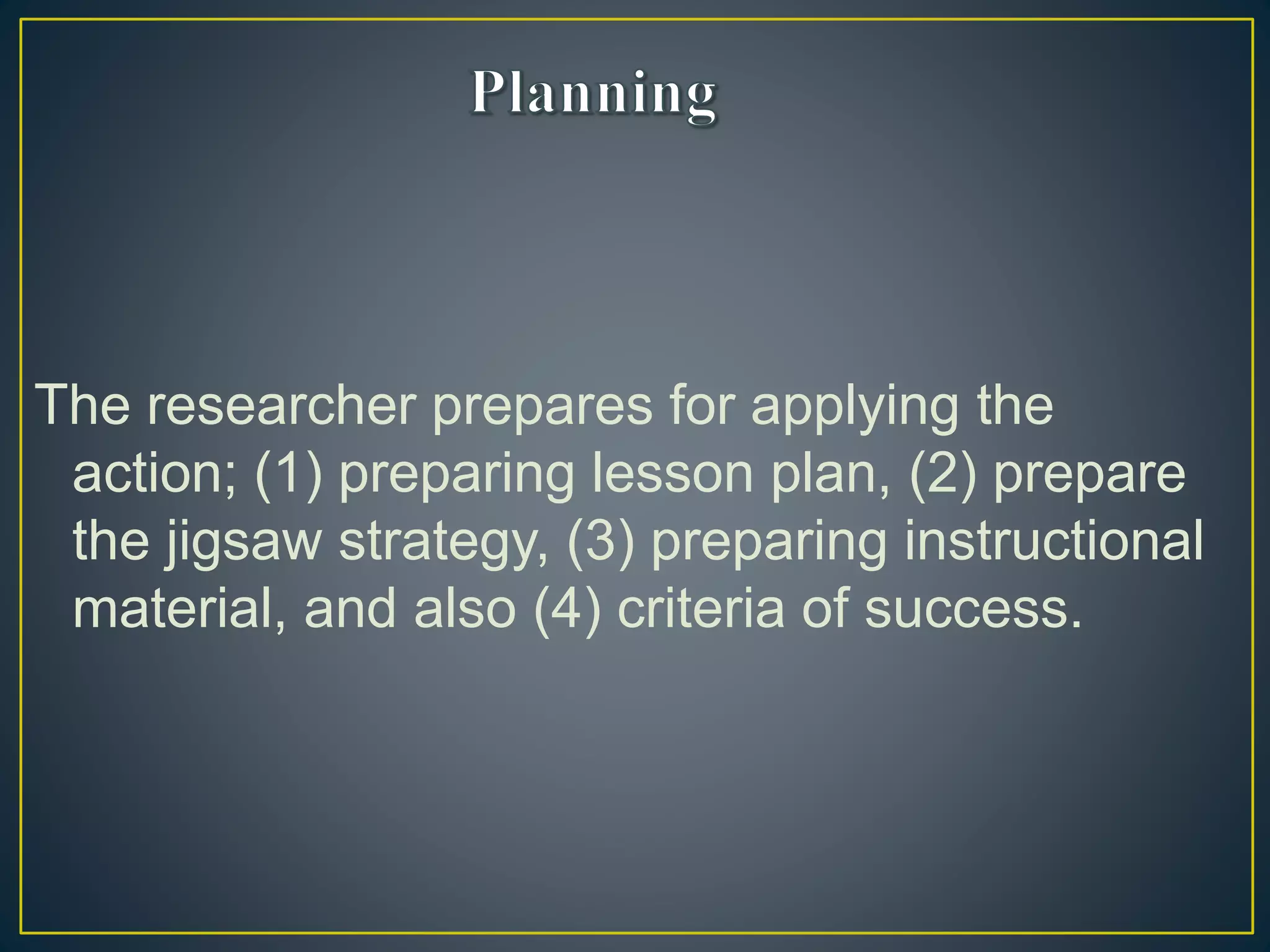 The researcher prepares for applying the
action; (1) preparing lesson plan, (2) prepare
the jigsaw strategy, (3) preparing instructional
material, and also (4) criteria of success.
 