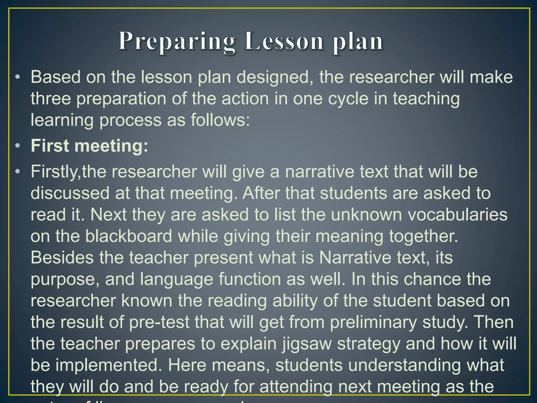 • Based on the lesson plan designed, the researcher will make
three preparation of the action in one cycle in teaching
learning process as follows:
• First meeting:
• Firstly,the researcher will give a narrative text that will be
discussed at that meeting. After that students are asked to
read it. Next they are asked to list the unknown vocabularies
on the blackboard while giving their meaning together.
Besides the teacher present what is Narrative text, its
purpose, and language function as well. In this chance the
researcher known the reading ability of the student based on
the result of pre-test that will get from preliminary study. Then
the teacher prepares to explain jigsaw strategy and how it will
be implemented. Here means, students understanding what
they will do and be ready for attending next meeting as the
 