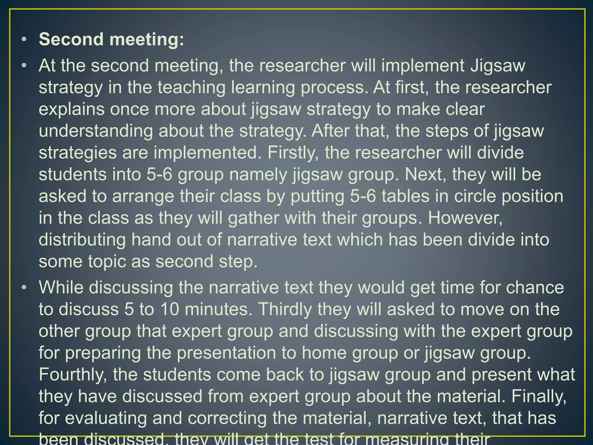 • Second meeting:
• At the second meeting, the researcher will implement Jigsaw
strategy in the teaching learning process. At first, the researcher
explains once more about jigsaw strategy to make clear
understanding about the strategy. After that, the steps of jigsaw
strategies are implemented. Firstly, the researcher will divide
students into 5-6 group namely jigsaw group. Next, they will be
asked to arrange their class by putting 5-6 tables in circle position
in the class as they will gather with their groups. However,
distributing hand out of narrative text which has been divide into
some topic as second step.
• While discussing the narrative text they would get time for chance
to discuss 5 to 10 minutes. Thirdly they will asked to move on the
other group that expert group and discussing with the expert group
for preparing the presentation to home group or jigsaw group.
Fourthly, the students come back to jigsaw group and present what
they have discussed from expert group about the material. Finally,
for evaluating and correcting the material, narrative text, that has
 