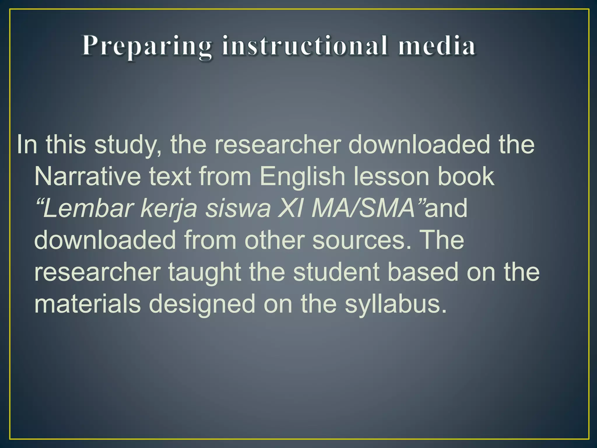 In this study, the researcher downloaded the
Narrative text from English lesson book
“Lembar kerja siswa XI MA/SMA”and
downloaded from other sources. The
researcher taught the student based on the
materials designed on the syllabus.
 