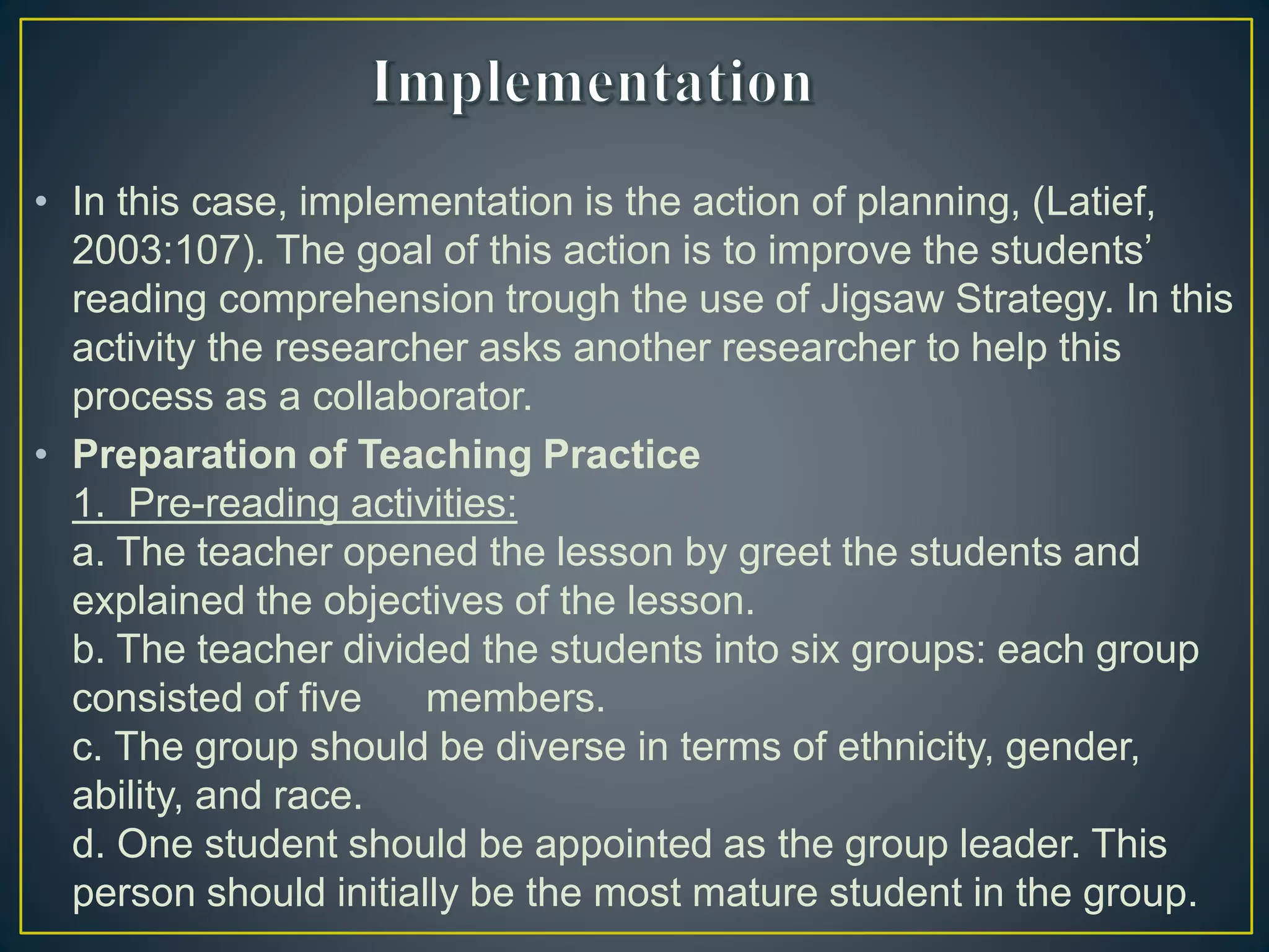 • In this case, implementation is the action of planning, (Latief,
2003:107). The goal of this action is to improve the students’
reading comprehension trough the use of Jigsaw Strategy. In this
activity the researcher asks another researcher to help this
process as a collaborator.
• Preparation of Teaching Practice
1. Pre-reading activities:
a. The teacher opened the lesson by greet the students and
explained the objectives of the lesson.
b. The teacher divided the students into six groups: each group
consisted of five members.
c. The group should be diverse in terms of ethnicity, gender,
ability, and race.
d. One student should be appointed as the group leader. This
person should initially be the most mature student in the group.
 