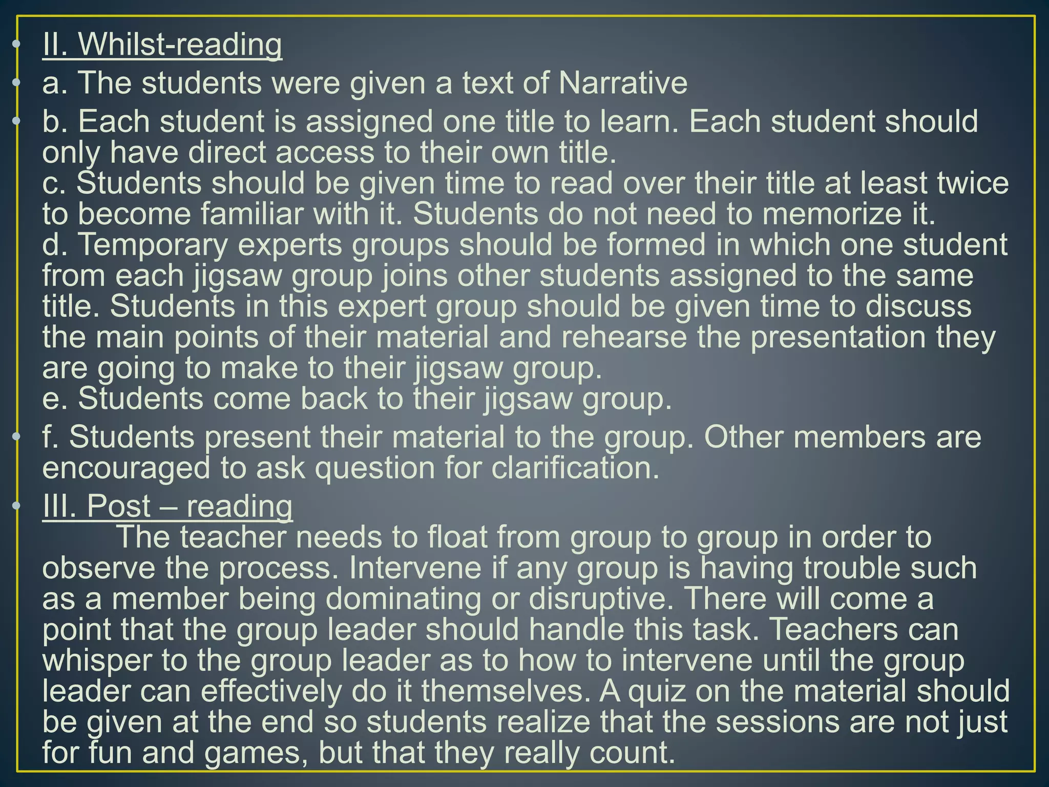 • II. Whilst-reading
• a. The students were given a text of Narrative
• b. Each student is assigned one title to learn. Each student should
only have direct access to their own title.
c. Students should be given time to read over their title at least twice
to become familiar with it. Students do not need to memorize it.
d. Temporary experts groups should be formed in which one student
from each jigsaw group joins other students assigned to the same
title. Students in this expert group should be given time to discuss
the main points of their material and rehearse the presentation they
are going to make to their jigsaw group.
e. Students come back to their jigsaw group.
• f. Students present their material to the group. Other members are
encouraged to ask question for clarification.
• III. Post – reading
The teacher needs to float from group to group in order to
observe the process. Intervene if any group is having trouble such
as a member being dominating or disruptive. There will come a
point that the group leader should handle this task. Teachers can
whisper to the group leader as to how to intervene until the group
leader can effectively do it themselves. A quiz on the material should
be given at the end so students realize that the sessions are not just
for fun and games, but that they really count.
 