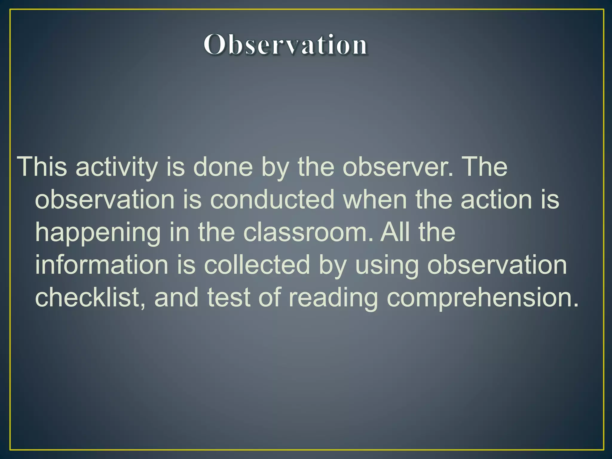 This activity is done by the observer. The
observation is conducted when the action is
happening in the classroom. All the
information is collected by using observation
checklist, and test of reading comprehension.
 