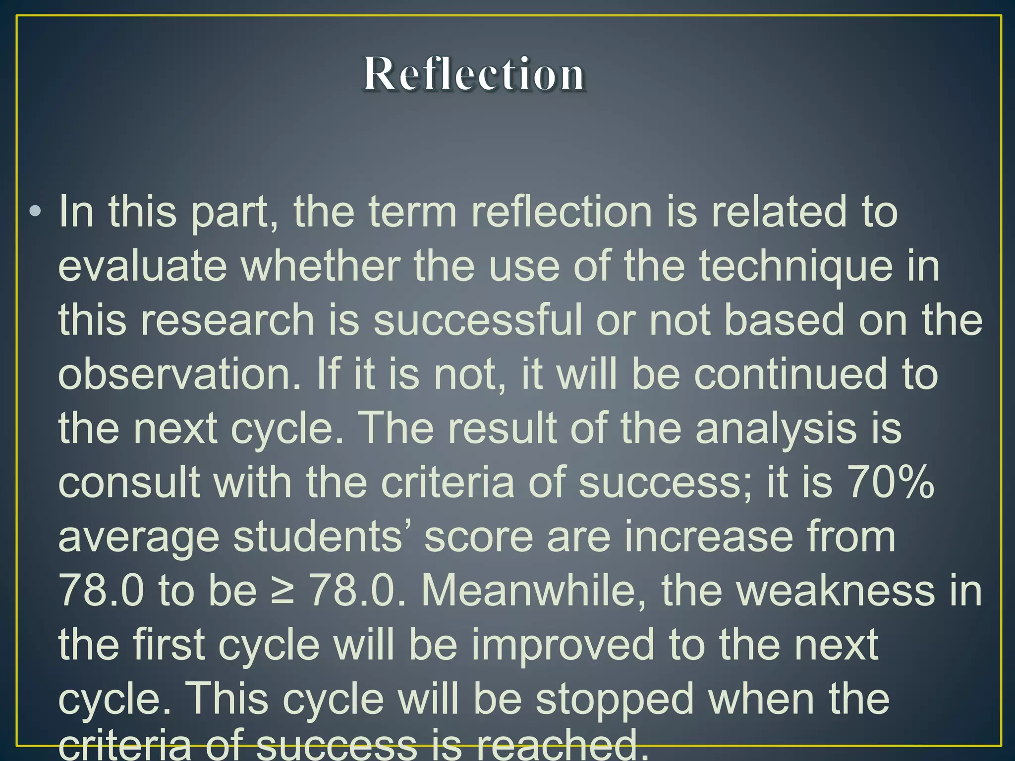 • In this part, the term reflection is related to
evaluate whether the use of the technique in
this research is successful or not based on the
observation. If it is not, it will be continued to
the next cycle. The result of the analysis is
consult with the criteria of success; it is 70%
average students’ score are increase from
78.0 to be ≥ 78.0. Meanwhile, the weakness in
the first cycle will be improved to the next
cycle. This cycle will be stopped when the
criteria of success is reached.
 