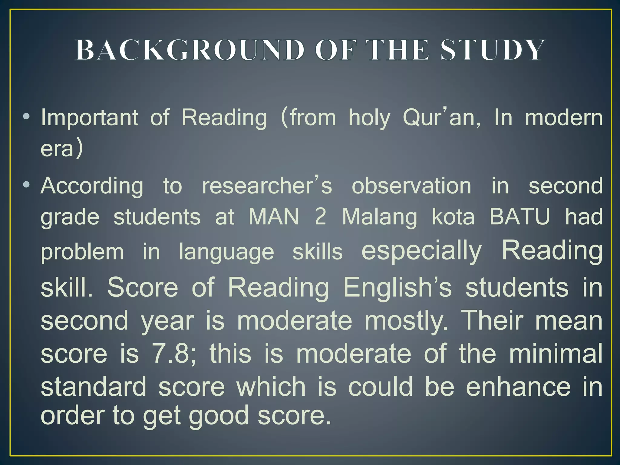 • Important of Reading (from holy Qur’an, In modern
era)
• According to researcher’s observation in second
grade students at MAN 2 Malang kota BATU had
problem in language skills especially Reading
skill. Score of Reading English’s students in
second year is moderate mostly. Their mean
score is 7.8; this is moderate of the minimal
standard score which is could be enhance in
order to get good score.
 