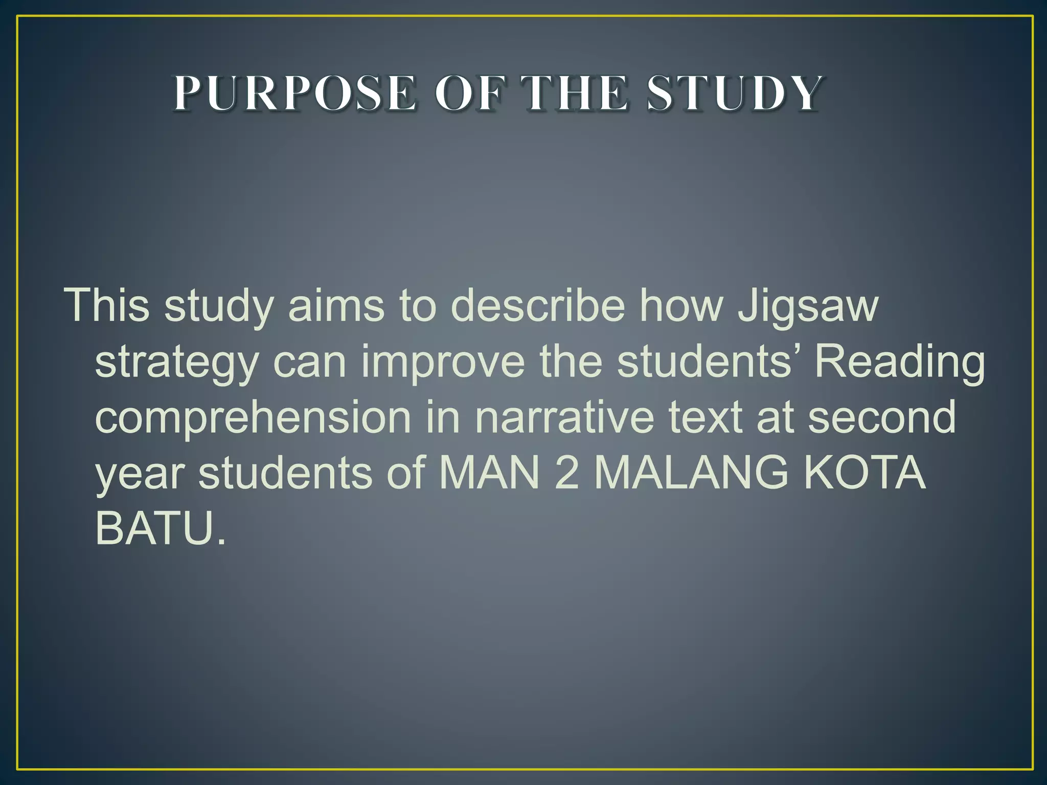 This study aims to describe how Jigsaw
strategy can improve the students’ Reading
comprehension in narrative text at second
year students of MAN 2 MALANG KOTA
BATU.
 