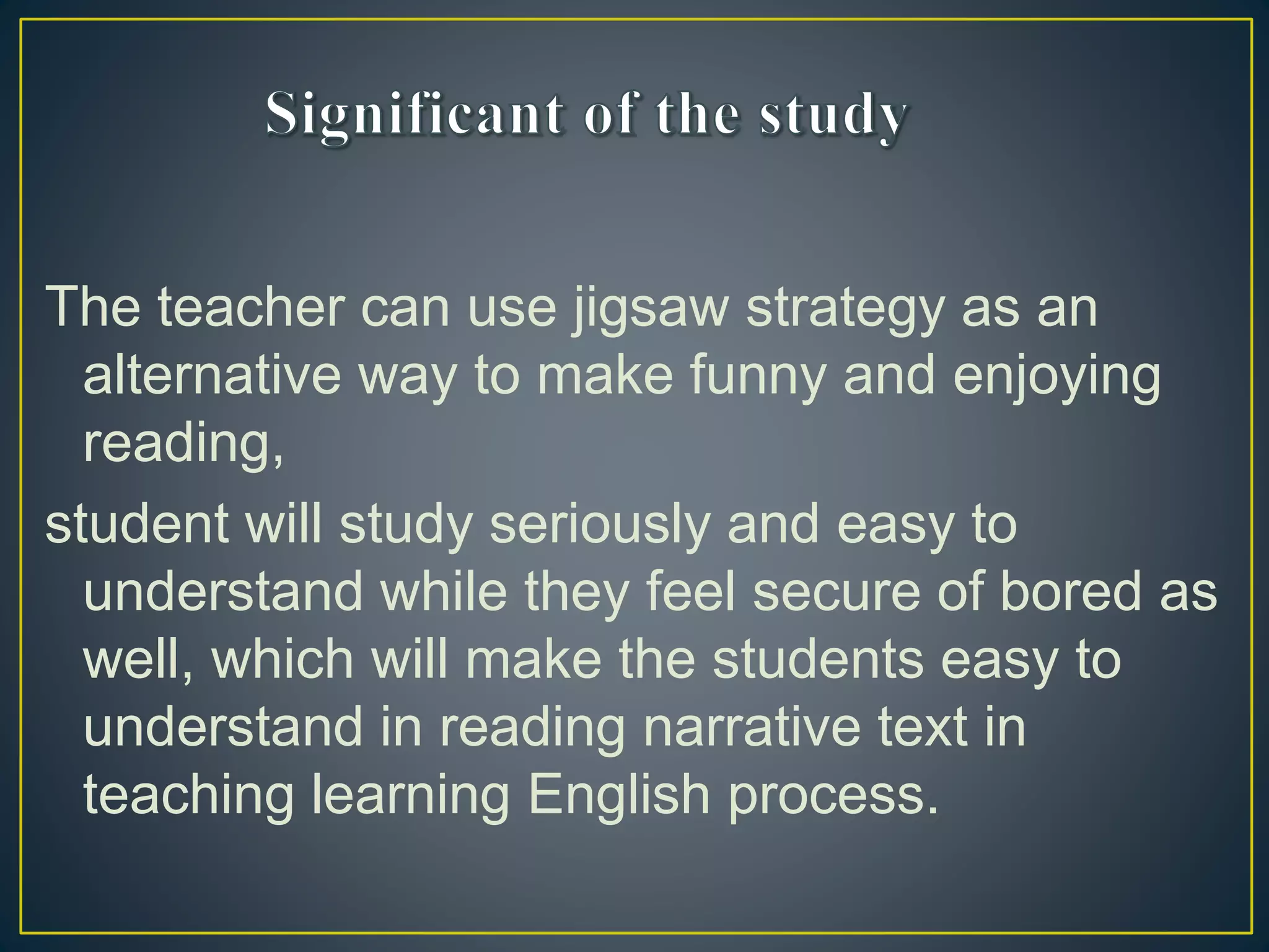 The teacher can use jigsaw strategy as an
alternative way to make funny and enjoying
reading,
student will study seriously and easy to
understand while they feel secure of bored as
well, which will make the students easy to
understand in reading narrative text in
teaching learning English process.
 