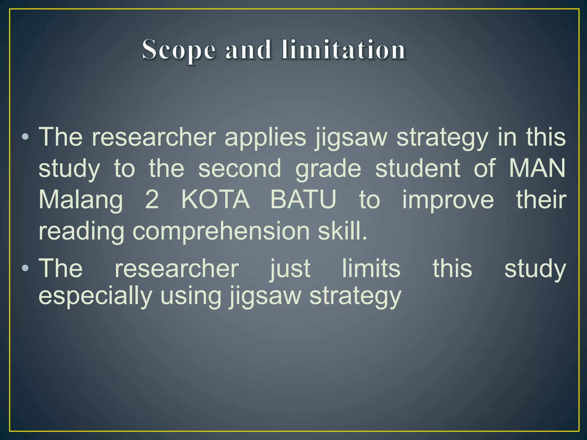 • The researcher applies jigsaw strategy in this
study to the second grade student of MAN
Malang 2 KOTA BATU to improve their
reading comprehension skill.
• The researcher just limits this study
especially using jigsaw strategy
 