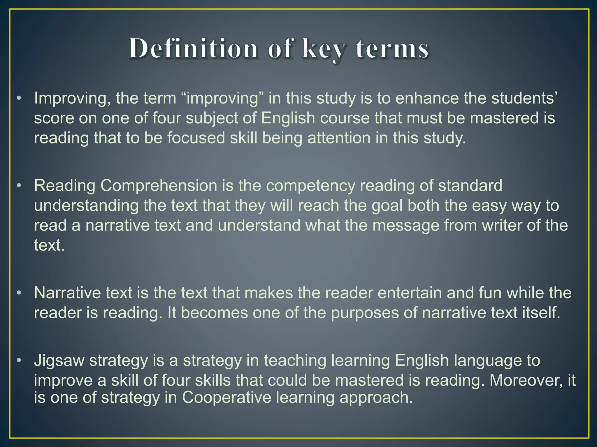 • Improving, the term “improving” in this study is to enhance the students’
score on one of four subject of English course that must be mastered is
reading that to be focused skill being attention in this study.
• Reading Comprehension is the competency reading of standard
understanding the text that they will reach the goal both the easy way to
read a narrative text and understand what the message from writer of the
text.
• Narrative text is the text that makes the reader entertain and fun while the
reader is reading. It becomes one of the purposes of narrative text itself.
• Jigsaw strategy is a strategy in teaching learning English language to
improve a skill of four skills that could be mastered is reading. Moreover, it
is one of strategy in Cooperative learning approach.
 