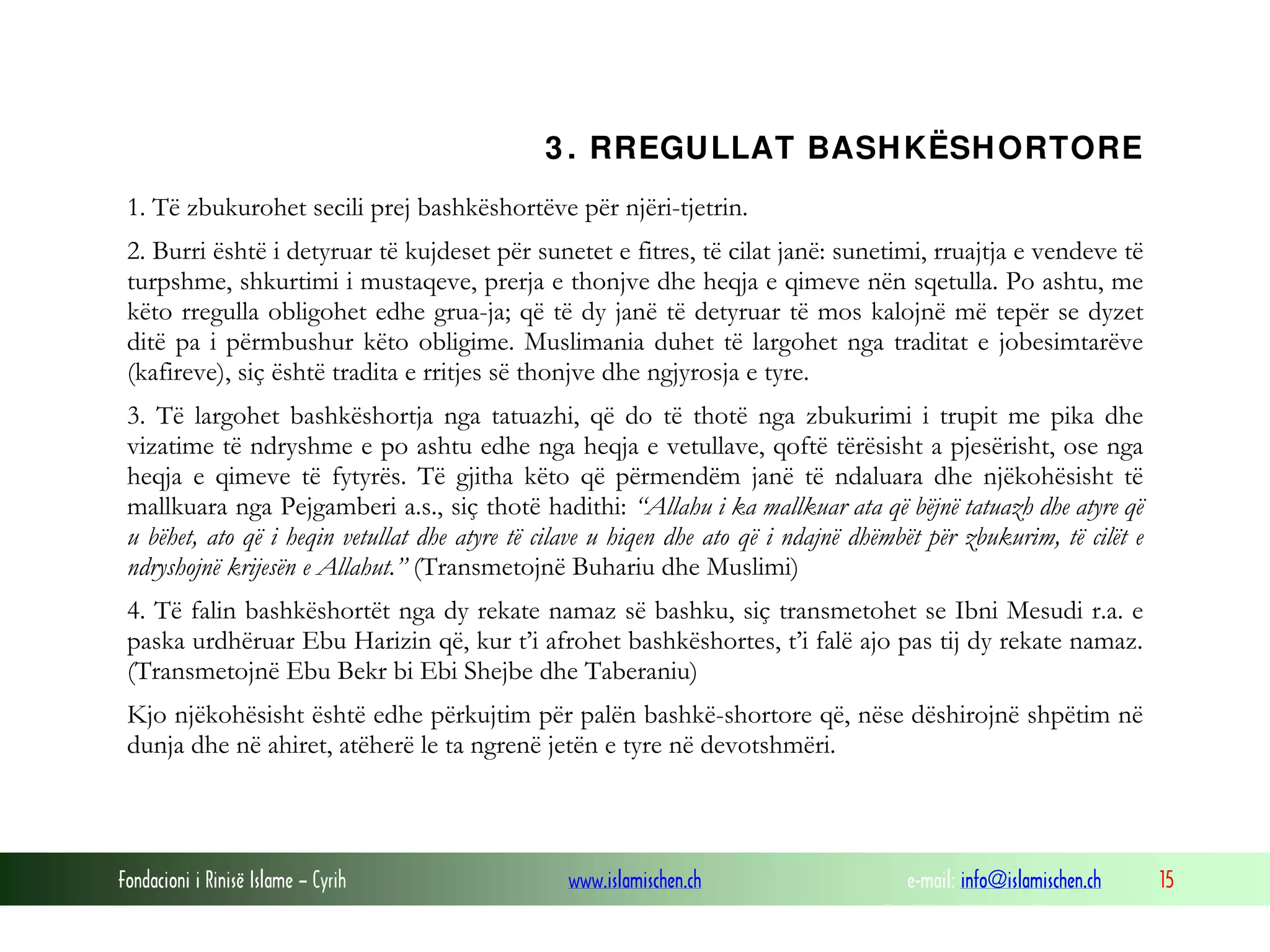 3 . RREGULLAT BASH KËSH ORTORE
1. Të zbukurohet secili prej bashkëshortëve për njëri-tjetrin.
2. Burri është i detyruar të kujdeset për sunetet e fitres, të cilat janë: sunetimi, rruajtja e vendeve të
turpshme, shkurtimi i mustaqeve, prerja e thonjve dhe heqja e qimeve nën sqetulla. Po ashtu, me
këto rregulla obligohet edhe grua-ja; që të dy janë të detyruar të mos kalojnë më tepër se dyzet
ditë pa i përmbushur këto obligime. Muslimania duhet të largohet nga traditat e jobesimtarëve
(kafireve), siç është tradita e rritjes së thonjve dhe ngjyrosja e tyre.
3. Të largohet bashkëshortja nga tatuazhi, që do të thotë nga zbukurimi i trupit me pika dhe
vizatime të ndryshme e po ashtu edhe nga heqja e vetullave, qoftë tërësisht a pjesërisht, ose nga
heqja e qimeve të fytyrës. Të gjitha këto që përmendëm janë të ndaluara dhe njëkohësisht të
mallkuara nga Pejgamberi a.s., siç thotë hadithi: “Allahu i ka mallkuar ata që bëjnë tatuazh dhe atyre që
u bëhet, ato që i heqin vetullat dhe atyre të cilave u hiqen dhe ato që i ndajnë dhëmbët për zbukurim, të cilët e
ndryshojnë krijesën e Allahut.” (Transmetojnë Buhariu dhe Muslimi)
4. Të falin bashkëshortët nga dy rekate namaz së bashku, siç transmetohet se Ibni Mesudi r.a. e
paska urdhëruar Ebu Harizin që, kur t’i afrohet bashkëshortes, t’i falë ajo pas tij dy rekate namaz.
(Transmetojnë Ebu Bekr bi Ebi Shejbe dhe Taberaniu)
Kjo njëkohësisht është edhe përkujtim për palën bashkë-shortore që, nëse dëshirojnë shpëtim në
dunja dhe në ahiret, atëherë le ta ngrenë jetën e tyre në devotshmëri.

Fondacioni i Rinisë Islame — Cyrih

www.islamischen.ch

e-mail: info@islamischen.ch

15

 
