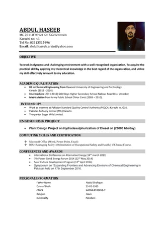 ABDUL HASEEB
MC 2011D Street no: 6 Greentown
Karachi no: 43
Tel No: 03313535996
Email: abdulhaseeb.arain@yahoo.com
OBJECTIVE
To work in dynamic and challenging environment with a well-recognized organization. To acquire the
practical skill by applying my theoretical knowledge in the best regard of the organization, and utilize
my skill effectively relevant to my education.
ACADEMIC QUALIFIATION
 BE in Chemical Engineering from Dawood University of Engineering and Technology
Karachi (2013 - 2016).
 Intermediate (2011-2012) GOV Boys Higher Secondary School Nabisar Road Diss: Umerkot
 Matriculation from Army Public School Chhor Cantt (2009 – 2010).
INTERNSHIPS
 Work as internee at Pakistan Standard Quality Control Authority (PSQCA) Karachi in 2016.
 Pakistan Refinery limited (PRL) Karachi.
 Tharparkar Sugar Mills Limited.
ENGINEERING PROJECT
 Plant Design Project on Hydrodesulphurization of Diesel oil (26000 bbl/day)
COMPUTING SKILLS AND CERTIFICATION
 Microsoft Office (Word, Power Point, Excel)
 IOSH Managing Safely 4.0 (Institution of Occupational Safety and Health,) UK based Course.
CONFERENCES AND AWARDS
 International Conference on Alternative Energy (14th
march 2013)
 7th Power Gen& Energy Forum 2014 (22nd
May 2014)
 Solar Culture Development Program (12th
April 2014)
 Symposium on “Expanding Frontiers and Advancing Environs of Chemical Engineering in
Pakistan held on 17th September 2016.
PERSONAL INFORMATION
Father Name Abdul Shafique
Date of Birth 23-02-1995
CNIC# 44104-8745858-7
Religion Islam
Nationality Pakistani
 