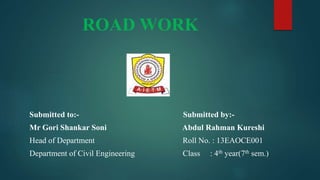 ROAD WORK
Submitted to:- Submitted by:-
Mr Gori Shankar Soni Abdul Rahman Kureshi
Head of Department Roll No. : 13EAOCE001
Department of Civil Engineering Class : 4th year(7th sem.)
 