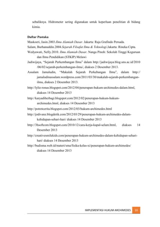 sebaliknya. Hidrometer sering digunakan untuk keperluan penelitian di bidang
kimia.
Daftar Pustaka
Maskoeri, Jasin.2003.Ilmu Alamiah Dasar. Jakarta: Raja Grafindo Persada.
Salam, Burhanuddin.2004.Sejarah Filsafat Ilmu & Teknologi.Jakarta: Rineka Cipta.
Wedyawati, Nelly.2010. Ilmu Alamiah Dasar. Nanga Pinoh: Sekolah Tinggi Keguruan
dan Ilmu Pendidikan (STKIP) Melawi
Jadiwijaya, “Sejarah Perkembangan Ilmu” dalam http://jadiwijaya.blog.uns.ac.id/2010
/06/02/sejarah-perkembangan-ilmu/, diakses 2 Desember 2013.
Assalam

Jamaludin,

“Makalah

Sejarah

Perkebangan

Ilmu”,

dalam

http://

jamaludinassalam.wordpress.com/2011/03/30/makalah-sejarah-perkembanganilmu, diakses 2 Desember 2013.
http://lylie-ronas.blogspot.com/2012/04/penerapan-hukum-archimedes-dalam.html,
diakses 14 Desember 2013
http://karyadiberbagi.blogspot.com/2012/02/penerapan-hukum-hukumarchimedes.html, diakses 14 Desember 2013
http://potretcerita.blogspot.com/2012/03/hukum-archimedes.html
http://jodivanz.blogdetik.com/2012/03/29/penerapan-hukum-archimedes-dalamkehidupan-sehari-hari/ diakses 14 Desember 2013
http://3hsoftcom.blogspot.com/2010/12/cara-kerja-kapal-selam.html,

diakses

14

Desember 2013
http://creativesmilekids.com/penerapan-hukum-archimedes-dalam-kehidupan-seharihari/ diakses 14 Desember 2013
http://budisma.web.id/materi/sma/fisika-kelas-xi/penerapan-hukum-archimedes/
diakses 14 Desember 2013

IMPLEMENTASI HUKUM ARCHIMEDES

10

 