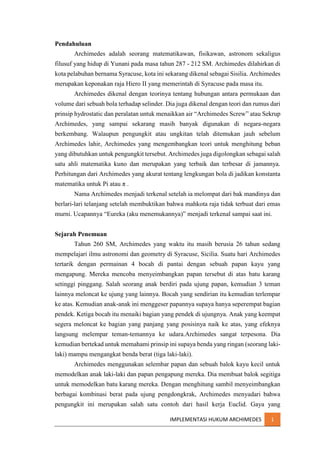 Pendahuluan
Archimedes adalah seorang matematikawan, fisikawan, astronom sekaligus
filusuf yang hidup di Yunani pada masa tahun 287 - 212 SM. Archimedes dilahirkan di
kota pelabuhan bernama Syracuse, kota ini sekarang dikenal sebagai Sisilia. Archimedes
merupakan keponakan raja Hiero II yang memerintah di Syracuse pada masa itu.
Archimedes dikenal dengan teorinya tentang hubungan antara permukaan dan
volume dari sebuah bola terhadap selinder. Dia juga dikenal dengan teori dan rumus dari
prinsip hydrostatic dan peralatan untuk menaikkan air “Archimedes Screw” atau Sekrup
Archimedes, yang sampai sekarang masih banyak digunakan di negara-negara
berkembang. Walaupun pengungkit atau ungkitan telah ditemukan jauh sebelum
Archimedes lahir, Archimedes yang mengembangkan teori untuk menghitung beban
yang dibutuhkan untuk pengungkit tersebut. Archimedes juga digolongkan sebagai salah
satu ahli matematika kuno dan merupakan yang terbaik dan terbesar di jamannya.
Perhitungan dari Archimedes yang akurat tentang lengkungan bola di jadikan konstanta
matematika untuk Pi atau π .
Nama Archimedes menjadi terkenal setelah ia melompat dari bak mandinya dan
berlari-lari telanjang setelah membuktikan bahwa mahkota raja tidak terbuat dari emas
murni. Ucapannya “Eureka (aku menemukannya)” menjadi terkenal sampai saat ini.
Sejarah Penemuan
Tahun 260 SM, Archimedes yang waktu itu masih berusia 26 tahun sedang
mempelajari ilmu astronomi dan geometry di Syracuse, Sicilia. Suatu hari Archimedes
tertarik dengan permainan 4 bocah di pantai dengan sebuah papan kayu yang
mengapung. Mereka mencoba menyeimbangkan papan tersebut di atas batu karang
setinggi pinggang. Salah seorang anak berdiri pada ujung papan, kemudian 3 teman
lainnya meloncat ke ujung yang lainnya. Bocah yang sendirian itu kemudian terlempar
ke atas. Kemudian anak-anak ini menggeser papannya supaya hanya seperempat bagian
pendek. Ketiga bocah itu menaiki bagian yang pendek di ujungnya. Anak yang keempat
segera meloncat ke bagian yang panjang yang posisinya naik ke atas, yang efeknya
langsung melempar teman-temannya ke udara.Archimedes sangat terpesona. Dia
kemudian bertekad untuk memahami prinsip ini supaya benda yang ringan (seorang lakilaki) mampu mengangkat benda berat (tiga laki-laki).
Archimedes menggunakan selembar papan dan sebuah balok kayu kecil untuk
memodelkan anak laki-laki dan papan pengapung mereka. Dia membuat balok segitiga
untuk memodelkan batu karang mereka. Dengan menghitung sambil menyeimbangkan
berbagai kombinasi berat pada ujung pengdongkrak, Archimedes menyadari bahwa
pengungkit ini merupakan salah satu contoh dari hasil kerja Euclid. Gaya yang
IMPLEMENTASI HUKUM ARCHIMEDES

1

 