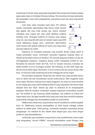 mendorong ke bawah setiap ujung pada pengungkit harus proposional dengan panjang
papan pada setiap sisi terhadap titik penyeimbang. Dia menemukan konsep matematika
dari pengungkit, suatu sistem pengangkutan yang paling umum dan dasar yang pernah
dirumuskan.
Lima belas tahun kemudian pada tahun 245 sebelum
masehi, Archimedes diperintahkan Raja Hieron untuk mencari
tahu apakah ahli emas telah menipu raja. Hieron memberi
sebongkah emas kepada ahli emas untuk dijadikan mahkota
berbahan emas. Walaupun mahkota ini beratnya sama dengan
emas asli, raja curiga jika ahli emas ini melapisi logam yang lebih
murah didalamnya dengan emas. Archimedes diperintahkan
untuk mencari tahu apakah mahkota ini murni emas tanpa harus
merusak mahkota itu sendiri.
Sepertinya ini merupakan pekerjaan yang mustahil. Ketika sedang mandi di
tempat permandian umum, Archimedes menyadari lengannya terapung diatas air.
Sebuah ide kemudian terbesit di benaknya. Dia menarik tangannya kedalam air dan dia
merenggangkan lengannya. Lengannya dengan sendiri mengapung kembali ke atas.
Kemudian dia mencoba berdiri dari bak, level air menjadi menyusut, kemudian dia
duduk kembali, level air meningkat kembali. Dia berbaring, air naik lebih tinggi lagi,
dan dia merasa lebih ringan. Dia berdiri, level air menurun dan dia merasa dirinya lebih
berat. Air harusnya telah mendorong dia keatas sehingga dia merasa ringan.
Dia kemudian mengambil sebuah batu dan sebalok kayu yang memiliki ukuran
sama ke dalam bak dan merendamkan mereka kedua-duanya. Batu tenggelam tetapi
terasa ringan. Dia harus menekan kayu supaya tenggelam. Itu artinya air harus menekan
ke atas dengan gaya yang relatif terhadap jumlah air yang tergantikan oleh ukuran objek
daripada berat dari objek. Seberat apa objek itu dirasakan di air mempengaruhi
kepadatan objek.Ini membuat Archimedes mengerti bagaimana memecahkan masalah
raja. Dia kembali ke raja. Kuncinya adalah kepadatan. Jika mahkota ini terbuat dari
logam bukan emas, dia dapat memiliki berat yang sama tetapi akan memiliki kepadatan
yang berbeda sehingga akan menumpahkan jumlah air yang berbeda.
Mahkota dan sebuah emas yang beratnya sama di masukkan ke sebuah mangkok
berisi air. Mahkotanya ternyata menumpahkan air lebih banyak sehingga terbukti
mahkota itu adalah palsu. Lebih penting, Archimedes kemudian menemukan prinsip
pengapungan: Air menekan ke atas sebuah objek dengan gaya yang setara dengan
jumlah air yang ditumpahkannya.
Archimedes juga merupakan orang pertama yang mendefinisikan sistem angka
yang mengandung “myriad (10000)”, myramid menunjukkan seuatu bilangan yang
IMPLEMENTASI HUKUM ARCHIMEDES

2

 