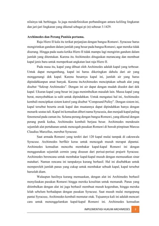 nilainya tak berhingga. Ia juga mendefinisikan perbandingan antara keliling lingkaran
dan jari-jari lingkaran yang dikenal sebagai pi (π) sebesar 3.1429.
Archimedes dan Perang Punisia pertama.
Raja Hiero II kala itu terikat perjanjian dengan bangsa Romawi. Syracuse harus
mengirimkan gandum dalam jumlah yang besar pada bangsa Romawi, agar mereka tidak
diserang. Hingga pada suatu ketika Hiero II tidak mampu lagi mengirim gandum dalam
jumlah yang ditentukan. Karena itu Archimedes ditugaskan merancang dan membuat
kapal jenis baru untuk memperkuat angkatan laut raja Hiero II.
Pada masa itu, kapal yang dibuat oleh Archimedes adalah kapal yang terbesar.
Untuk dapat mengambang, kapal ini harus dikeringkan dahulu dari air yang
menggenangi dek kapal. Karena besarnya kapal ini, jumlah air yang harus
dipindahkanpun amat banyak. Karena ituArchimedes menciptakan sebuah alat yang
disebut “Sekrup Archimedes”. Dengan ini air dapat dengan mudah disedot dari dek
kapal. Ukuran kapal yang besar ini juga menimbulkan masalah lain. Massa kapal yang
berat, menyebabkan ia sulit untuk dipindahkan. Untuk mengatasi hal ini, Archimedes
kembali menciptkan sistem katrol yang disebut “Compound Pulley”. Dengan sistem ini,
kapal tersebut beserta awak kapal dan muatannya dapat dipindahkan hanya dengan
menarik seutas tali. Kapal ini kemudian diberi nama Syracusia, dan menjadi kapal paling
fenomenal pada zaman itu. Selama perang dengan bangsa Romawi, yang dikenal dengan
perang punik kedua, Archimedes kembali berjasa besar. Archimedes mendesain
sejumlah alat pertahanan untuk mencegah pasukan Romawi di bawah pimpinan Marcus
Claudius Marcellus, merebut Syracuse.
Saat armada Romawi yang terdiri dari 120 kapal mulai tampak di cakrawala
Syracuse. Archimedes berfikir keras untuk mencegah musuh merapat dipantai.
Archimedes kemudian mencoba membakar kapal-kapal Romawi ini dengan
menggunakan sejumlah cermin yang disusun dari perisai-perisai prajurit Syracuse.
Archimedes berencana untuk membakar kapal-kapal musuh dengan memusatkan sinar
matahari. Namun rencana ini tampaknya kurang berhasil. Hal ini disebabkan untuk
memperoleh jumlah panas yang cukup untuk membakar sebuah kapal, kapal tersebut
haruslah diam.
Walaupun hasilnya kurang memuaskan, dengan alat ini Archimedes berhasil
menyilaukan pasukan Romawi hingga mereka kesulitan untuk memanah. Panas yang
ditimbulkan dengan alat ini juga berhasil membuat musuh kegerahan, hingga mereka
lelah sebelum berhadapan dengan pasukan Syracuse. Saat musuh mulai mengepung
pantai Syracuse, Archimedes kembali memutar otak. Tujuannya kali ini adalah mencari
cara untuk menenggelamkan kapal-kapal Romawi ini. Archimedes kemudian
IMPLEMENTASI HUKUM ARCHIMEDES

3

 