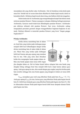 menciptakan alat yang disebut cakar Archimedes. Alat ini bentuknya mirip derek pada
masa kini. Setelah alat ini secara diam-diam dikaitkan ke badan kapal musuh, derek ini
kemudian ditarik. Akibatnya kapal musuh akan oleng, atau bahkan robek dan tenggelam.
Selain kedua alat ini Archimedes juga mengembangkan ketapel dan balista untuk
melawan pasukan Romawi. Namun sayangnya walaupun didukung berbagai penemuan
Archimedes, Syracuse masih kalah kuat dibandingkan pasukan Romawi. Archimedes
pun akhirnya terbunuh oleh pasukan Romawi. Saat tewas Archimedes sedang
mengerjakan persoalan geometri dengan menggambarkan lingkaran-lingkaran di atas
tanah. Sebelum dibunuh ia meneriaki pasukan Romawi yang lewat “Jangan ganggu
lingkaranku!!!”
Prinsip Archimedes
Ketika dirimu menimbang batu di dalam
air, berat batu yang terukur pada timbangan pegas
menjadi lebih kecil dibandingkan dengan ketika
dirimu menimbang batu di udara (tidak di dalam
air). Massa batu yang terukur pada timbangan
lebih kecil karena ada gaya apung yang menekan
batu ke atas. Efek yang sama akan dirasakan
ketika kita mengangkat benda apapun dalam air.
Batu atau benda apapun akan terasa lebih ringan
jika diangkat dalam air. Hal ini bukan berarti bahwa sebagian batu atau benda yang
diangkat hilang sehingga berat batu menjadi lebih kecil, tetapi karena adanya gaya
apung. Arah gaya apung ke atas, alias searah dengan gaya angkat yang kita berikan pada
batu tersebut sehingga batu atau benda apapun yang diangkat di dalam air terasa lebih
ringan.
Fapung merupakan gaya total yang diberikan fluida pada batu (Fapung = F2 - F1).
Arah gaya apung (Fapung) ke atas, karena gaya yang diberikan fluida pada bagian bawah
batu (F2) lebih besar daripada gaya yang diberikan fluida pada bagian atas batu (F1). Hal
ini dikarenakan tekanan fluida pada bagian bawah lebih besar daripada tekanan fluida
pada bagian atas batu.

IMPLEMENTASI HUKUM ARCHIMEDES

4

 