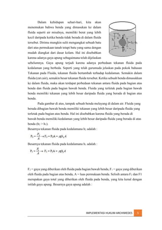 Dalam

kehidupan

sehari-hari,

kita

akan

menemukan bahwa benda yang dimasukan ke dalam
fluida seperti air misalnya, memiliki berat yang lebih
kecil daripada ketika benda tidak berada di dalam fluida
tersebut. Dirimu mungkin sulit mengangkat sebuah batu
dari atas permukaan tanah tetapi batu yang sama dengan
mudah diangkat dari dasar kolam. Hal ini disebabkan
karena adanya gaya apung sebagaimana telah dijelaskan
sebelumnya. Gaya apung terjadi karena adanya perbedaan tekanan fluida pada
kedalaman yang berbeda. Seperti yang telah gurumuda jelaskan pada pokok bahasan
Tekanan pada Fluida, tekanan fluida bertambah terhadap kedalaman. Semakin dalam
fluida (zat cair), semakin besar tekanan fluida tersebut. Ketika sebuah benda dimasukkan
ke dalam fluida, maka akan terdapat perbedaan tekanan antara fluida pada bagian atas
benda dan fluida pada bagian bawah benda. Fluida yang terletak pada bagian bawah
benda memiliki tekanan yang lebih besar daripada fluida yang berada di bagian atas
benda.
Pada gambar di atas, tampak sebuah benda melayang di dalam air. Fluida yang
berada dibagian bawah benda memiliki tekanan yang lebih besar daripada fluida yang
terletak pada bagian atas benda. Hal ini disebabkan karena fluida yang berada di
bawah benda memiliki kedalaman yang lebih besar daripada fluida yang berada di atas
benda (h2 > h1).
Besarnya tekanan fluida pada kedalamana h2 adalah :

Besarnya tekanan fluida pada kedalamana h1 adalah :

F2 = gaya yang diberikan oleh fluida pada bagian bawah benda, F1 = gaya yang diberikan
oleh fluida pada bagian atas benda, A = luas permukaan benda. Selisih antara F2 dan F1
merupakan gaya total yang diberikan oleh fluida pada benda, yang kita kenal dengan
istilah gaya apung. Besarnya gaya apung adalah :

IMPLEMENTASI HUKUM ARCHIMEDES

5

 